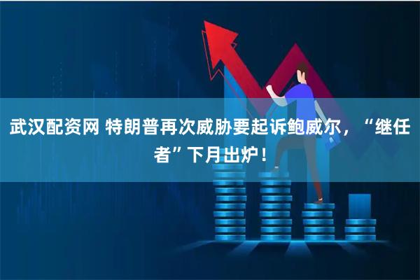 武汉配资网 特朗普再次威胁要起诉鲍威尔,“继任者”下月出炉!