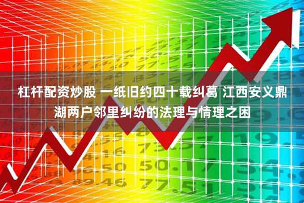 杠杆配资炒股 一纸旧约四十载纠葛 江西安义鼎湖两户邻里纠纷的法理与情理之困