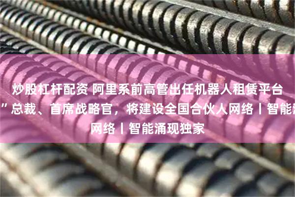 炒股杠杆配资 阿里系前高管出任机器人租赁平台“擎天租”总裁、首席战略官，将建设全国合伙人网络丨智能涌现独家