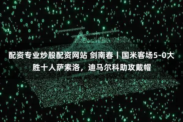 配资专业炒股配资网站 剑南春丨国米客场5-0大胜十人萨索洛，迪马尔科助攻戴帽