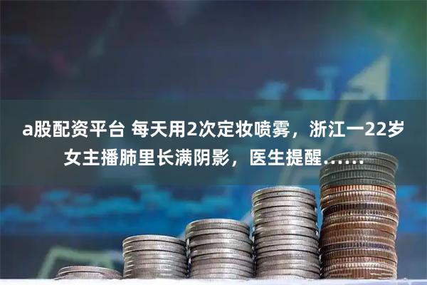 a股配资平台 每天用2次定妆喷雾，浙江一22岁女主播肺里长满阴影，医生提醒……