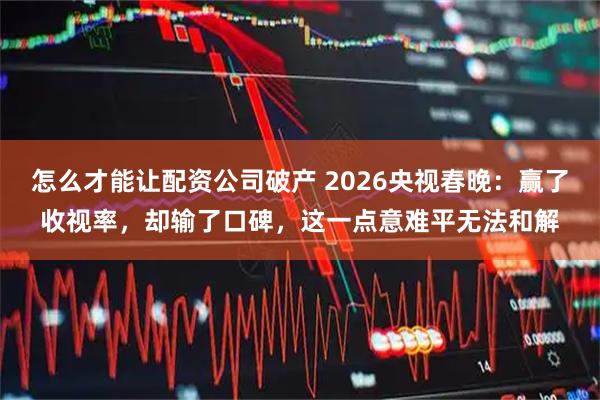 怎么才能让配资公司破产 2026央视春晚：赢了收视率，却输了口碑，这一点意难平无法和解