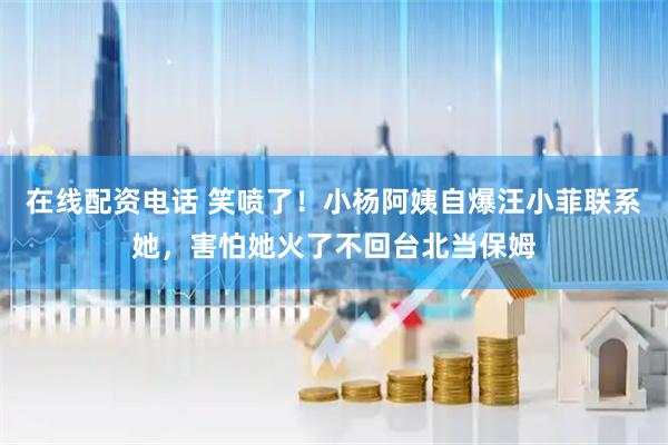 在线配资电话 笑喷了！小杨阿姨自爆汪小菲联系她，害怕她火了不回台北当保姆