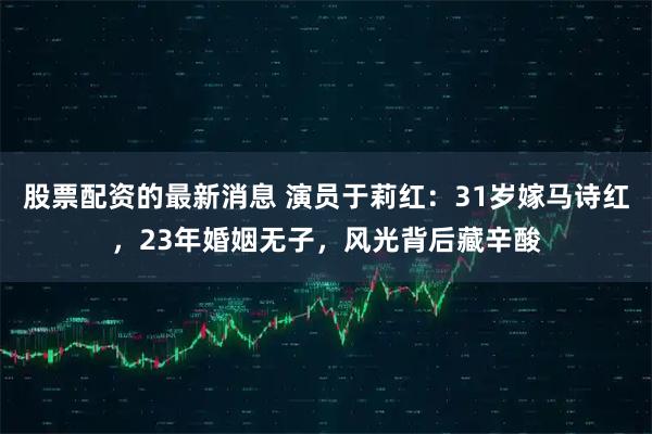 股票配资的最新消息 演员于莉红：31岁嫁马诗红，23年婚姻无子，风光背后藏辛酸