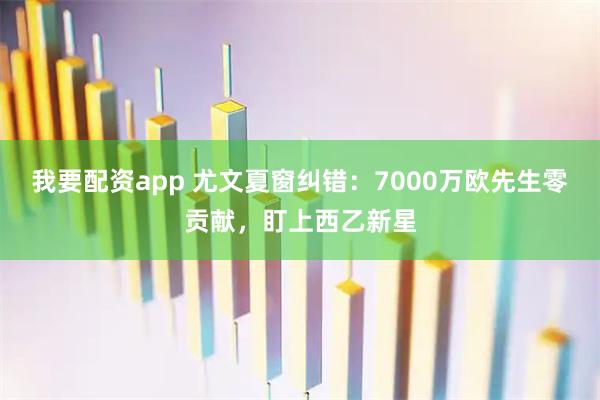我要配资app 尤文夏窗纠错：7000万欧先生零贡献，盯上西乙新星