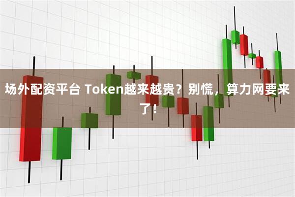 场外配资平台 Token越来越贵？别慌，算力网要来了！