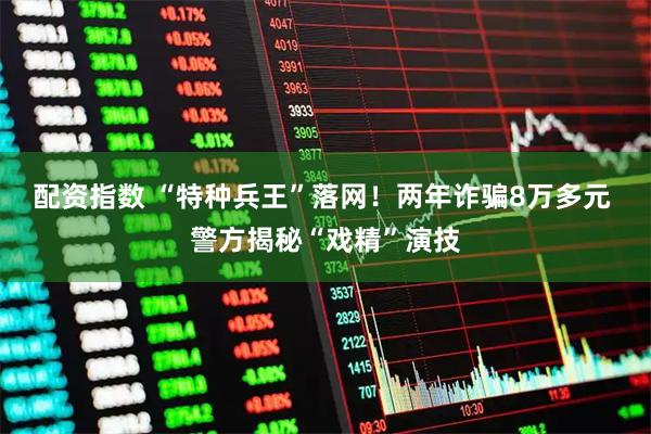 配资指数 “特种兵王”落网！两年诈骗8万多元 警方揭秘“戏精”演技