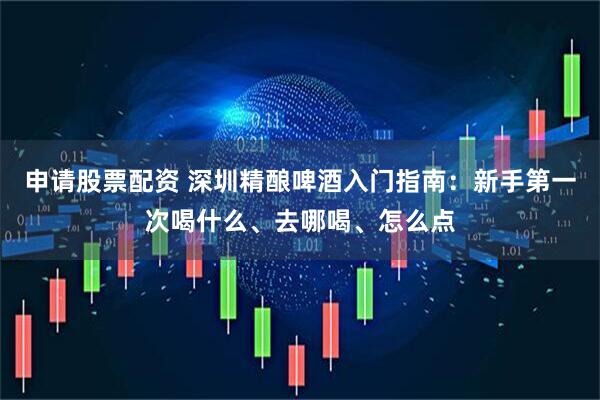 申请股票配资 深圳精酿啤酒入门指南：新手第一次喝什么、去哪喝、怎么点