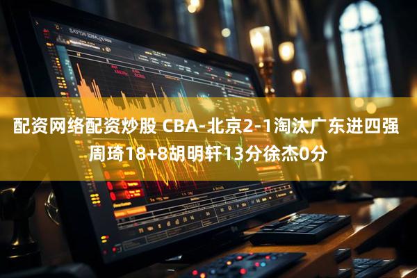 配资网络配资炒股 CBA-北京2-1淘汰广东进四强 周琦18+8胡明轩13分徐杰0分
