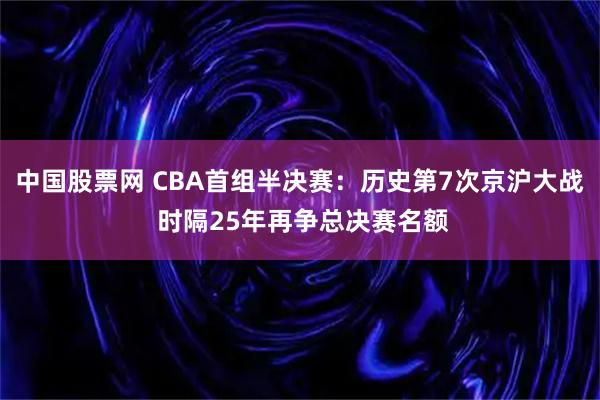 中国股票网 CBA首组半决赛：历史第7次京沪大战 时隔25年再争总决赛名额