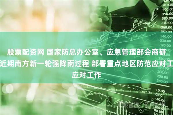 股票配资网 国家防总办公室、应急管理部会商研判近期南方新一轮强降雨过程 部署重点地区防范应对工作
