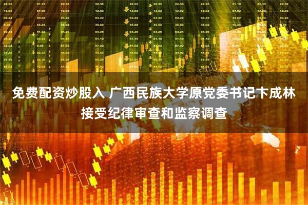免费配资炒股入 广西民族大学原党委书记卞成林接受纪律审查和监察调查