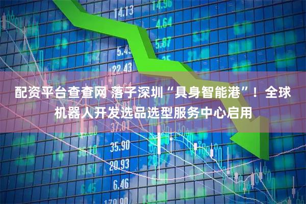 配资平台查查网 落子深圳“具身智能港”！全球机器人开发选品选型服务中心启用