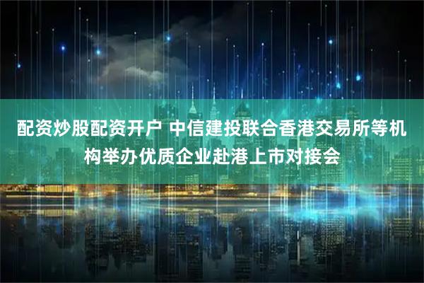 配资炒股配资开户 中信建投联合香港交易所等机构举办优质企业赴港上市对接会