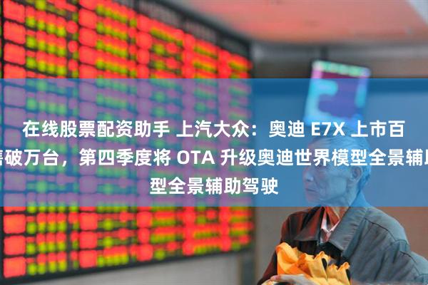在线股票配资助手 上汽大众：奥迪 E7X 上市百日销售破万台，第四季度将 OTA 升级奥迪世界模型全景辅助驾驶